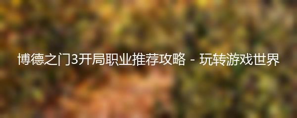 博德之门3开局职业推荐攻略 - 玩转游戏世界