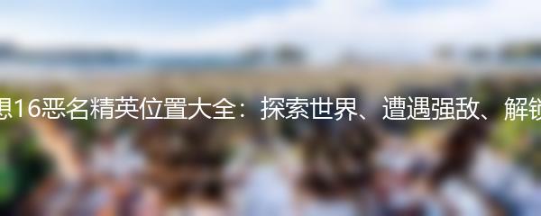 最终幻想16恶名精英位置大全：探索世界、遭遇强敌、解锁新技能