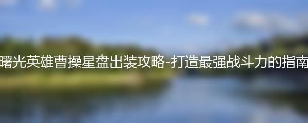 曙光英雄曹操星盘出装攻略-打造最强战斗力的指南