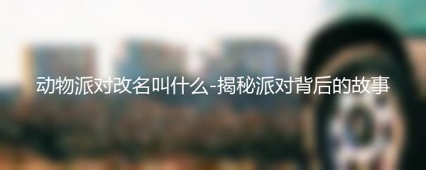 动物派对改名叫什么-揭秘派对背后的故事
