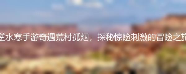 逆水寒手游奇遇荒村孤烟，探秘惊险刺激的冒险之旅