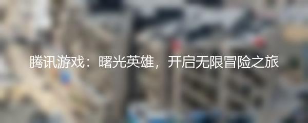 腾讯游戏：曙光英雄，开启无限冒险之旅