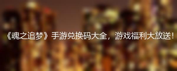 《魂之追梦》手游兑换码大全，游戏福利大放送！