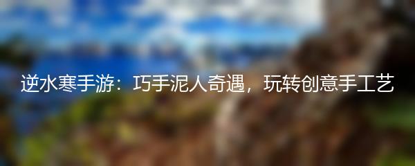 逆水寒手游：巧手泥人奇遇，玩转创意手工艺