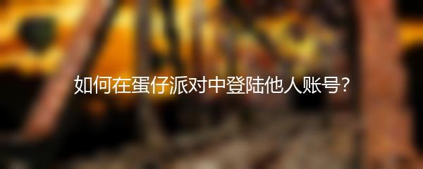 如何在蛋仔派对中登陆他人账号？