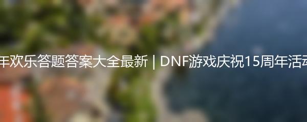 DNF15周年欢乐答题答案大全最新 | DNF游戏庆祝15周年活动问答精选