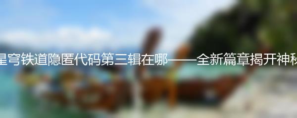 崩坏星穹铁道隐匿代码第三辑在哪——全新篇章揭开神秘面纱