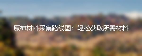 原神材料采集路线图：轻松获取所需材料
