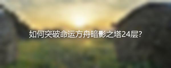 如何突破命运方舟暗影之塔24层？