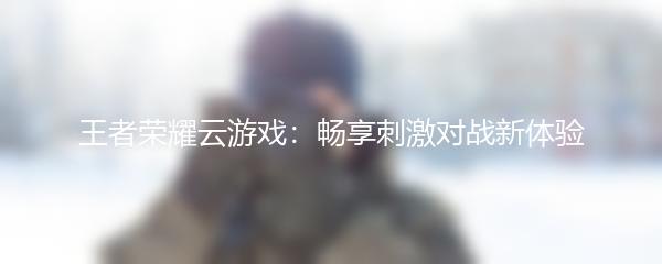 王者荣耀云游戏：畅享刺激对战新体验