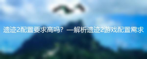 遗迹2配置要求高吗？—解析遗迹2游戏配置需求