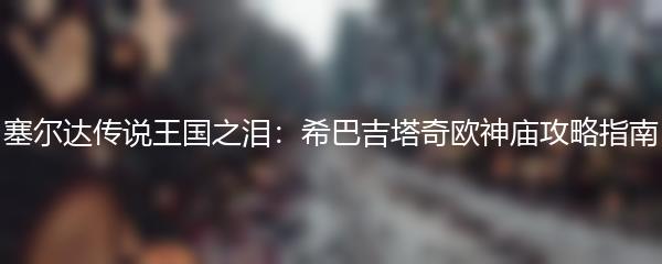 塞尔达传说王国之泪：希巴吉塔奇欧神庙攻略指南