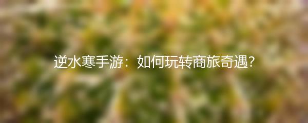 逆水寒手游：如何玩转商旅奇遇？