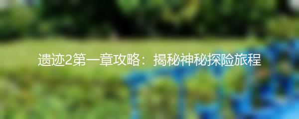 遗迹2第一章攻略：揭秘神秘探险旅程