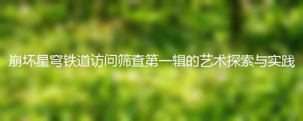 崩坏星穹铁道访问筛查第一辑的艺术探索与实践