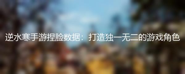 逆水寒手游捏脸数据：打造独一无二的游戏角色