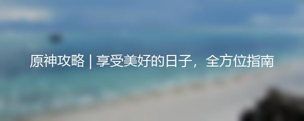 原神攻略 | 享受美好的日子，全方位指南