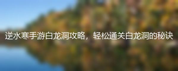 逆水寒手游白龙洞攻略，轻松通关白龙洞的秘诀
