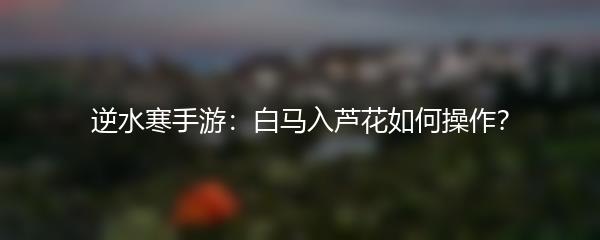 逆水寒手游：白马入芦花如何操作？