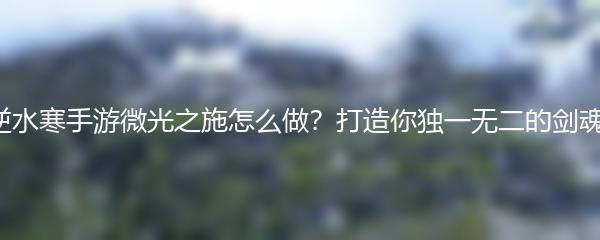 逆水寒手游微光之施怎么做？打造你独一无二的剑魂！