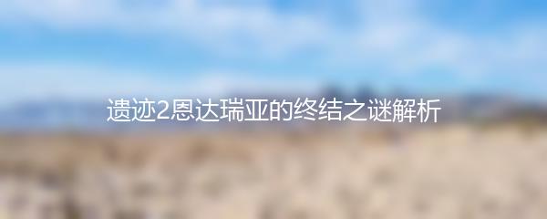 遗迹2恩达瑞亚的终结之谜解析
