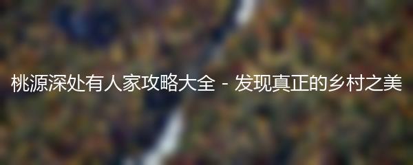 桃源深处有人家攻略大全 - 发现真正的乡村之美