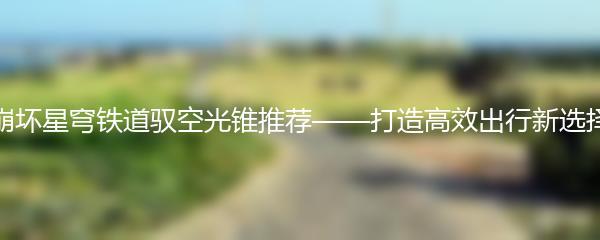 崩坏星穹铁道驭空光锥推荐——打造高效出行新选择