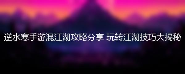 逆水寒手游混江湖攻略分享 玩转江湖技巧大揭秘