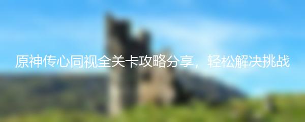 原神传心同视全关卡攻略分享，轻松解决挑战