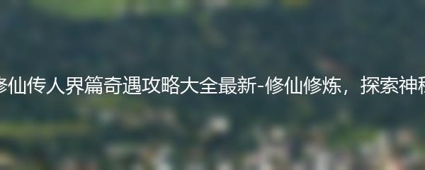 凡人修仙传人界篇奇遇攻略大全最新-修仙修炼，探索神秘之旅