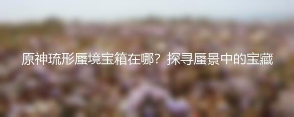 原神琉形蜃境宝箱在哪？探寻蜃景中的宝藏