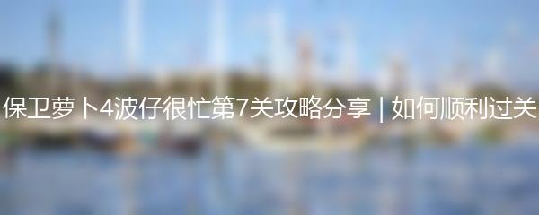 保卫萝卜4波仔很忙第7关攻略分享 | 如何顺利过关