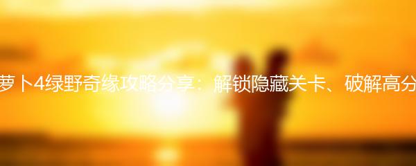 保卫萝卜4绿野奇缘攻略分享：解锁隐藏关卡、破解高分技巧