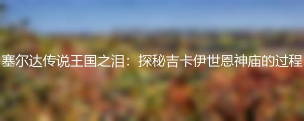 塞尔达传说王国之泪：探秘吉卡伊世恩神庙的过程