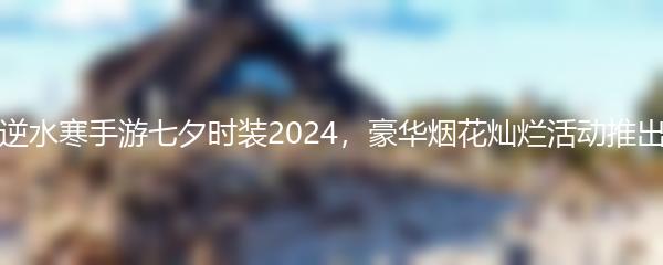 逆水寒手游七夕时装2024，豪华烟花灿烂活动推出