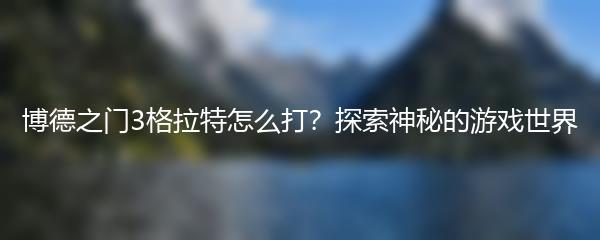 博德之门3格拉特怎么打？探索神秘的游戏世界