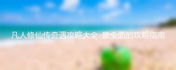 凡人修仙传奇遇攻略大全-最全面的攻略指南