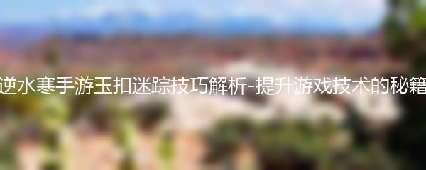 逆水寒手游玉扣迷踪技巧解析-提升游戏技术的秘籍