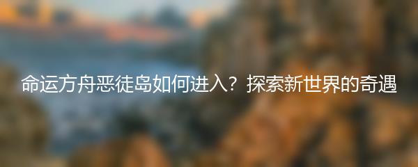 命运方舟恶徒岛如何进入？探索新世界的奇遇