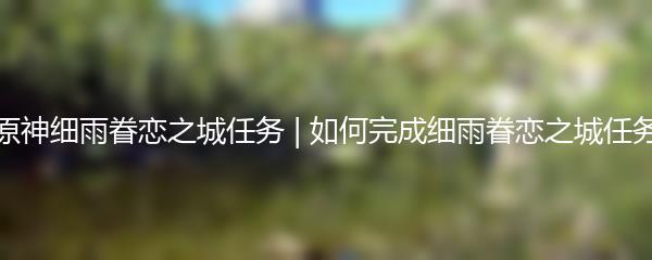 原神细雨眷恋之城任务 | 如何完成细雨眷恋之城任务