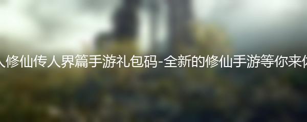 凡人修仙传人界篇手游礼包码-全新的修仙手游等你来体验