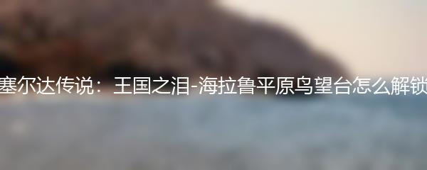 塞尔达传说：王国之泪-海拉鲁平原鸟望台怎么解锁