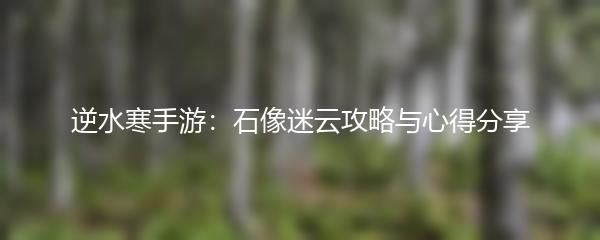 逆水寒手游：石像迷云攻略与心得分享