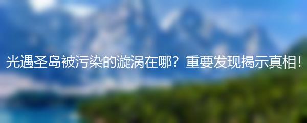 光遇圣岛被污染的漩涡在哪？重要发现揭示真相！