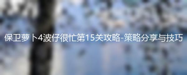 保卫萝卜4波仔很忙第15关攻略-策略分享与技巧