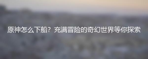 原神怎么下船？充满冒险的奇幻世界等你探索