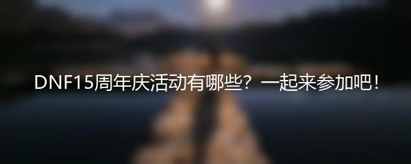 DNF15周年庆活动有哪些？一起来参加吧！