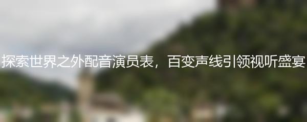 探索世界之外配音演员表，百变声线引领视听盛宴