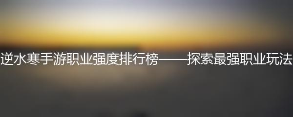 逆水寒手游职业强度排行榜——探索最强职业玩法