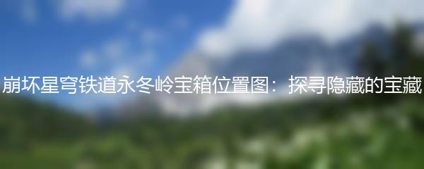 崩坏星穹铁道永冬岭宝箱位置图：探寻隐藏的宝藏